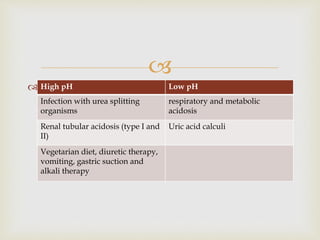 
 pH
• pH is measurement of H+ ion concentration. pH of
urine indicates acidification of urine.
• The urine pH ranges from 4.5 to 8, depending
upon the systemic acid-base balance.
• Causes of change in urinary pH
High pH Low pH
Infection with urea splitting
organisms
respiratory and metabolic
acidosis
Renal tubular acidosis (type I and
II)
Uric acid calculi
Vegetarian diet, diuretic therapy,
vomiting, gastric suction and
alkali therapy
 