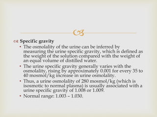 
 Specific gravity
• The osmolality of the urine can be inferred by
measuring the urine specific gravity, which is defined as
the weight of the solution compared with the weight of
an equal volume of distilled water.
• The urine specific gravity generally varies with the
osmolality, rising by approximately 0.001 for every 35 to
40 mosmol/kg increase in urine osmolality.
• Thus, a urine osmolality of 280 mosmol/kg (which is
isosmotic to normal plasma) is usually associated with a
urine specific gravity of 1.008 or 1.009.
• Normal range: 1.003 – 1.030.
 