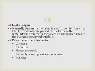 
 Urobilinogen
 Normally present in the urine in small quantity. Less than
1% of urobilinogen is passed by the kidneys the
remainder is excreted in the faeces or transported back to
the liver and converted into bile.
 Raised levels may be due to:
• Cirrhosis
• Hepatitis
• Hepatic necrosis
• Haemolytic and pernicious anaemia
• Malaria
 