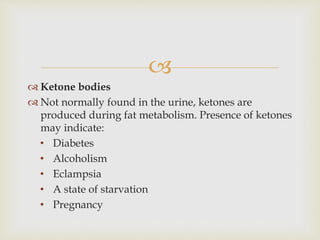 
 Ketone bodies
 Not normally found in the urine, ketones are
produced during fat metabolism. Presence of ketones
may indicate:
• Diabetes
• Alcoholism
• Eclampsia
• A state of starvation
• Pregnancy
 