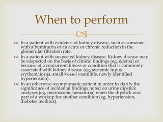 
 In a patient with evidence of kidney disease, such as someone
with albuminuria or an acute or chronic reduction in the
glomerular filtration rate.
 In a patient with suspected kidney disease. Kidney disease may
be suspected on the basis of clinical findings (eg, edema) or
because of a concurrent illness or condition that is commonly
associated with kidney disease (eg, systemic lupus
erythematosus, small-vessel vasculitis, newly identified
hypertension).
 In an otherwise asymptomatic patient in order to clarify the
significance of incidental findings noted on urine dipstick
analyses (eg, microscopic hematuria) when the dipstick was
part of a workup for another condition (eg, hypertension,
diabetes mellitus).
When to perform
 