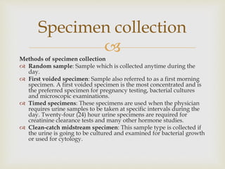 
Methods of specimen collection
 Random sample: Sample which is collected anytime during the
day.
 First voided specimen: Sample also referred to as a first morning
specimen. A first voided specimen is the most concentrated and is
the preferred specimen for pregnancy testing, bacterial cultures
and microscopic examinations.
 Timed specimens: These specimens are used when the physician
requires urine samples to be taken at specific intervals during the
day. Twenty-four (24) hour urine specimens are required for
creatinine clearance tests and many other hormone studies.
 Clean-catch midstream specimen: This sample type is collected if
the urine is going to be cultured and examined for bacterial growth
or used for cytology.
Specimen collection
 