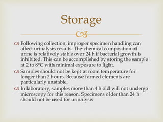 
 Following collection, improper specimen handling can
affect urinalysis results. The chemical composition of
urine is relatively stable over 24 h if bacterial growth is
inhibited. This can be accomplished by storing the sample
at 2 to 8°C with minimal exposure to light.
 Samples should not be kept at room temperature for
longer than 2 hours. Because formed elements are
particularly unstable.
 In laboratory, samples more than 4 h old will not undergo
microscopy for this reason. Specimens older than 24 h
should not be used for urinalysis
Storage
 