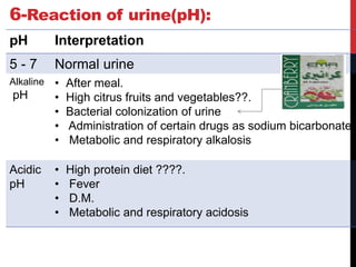 6-Reaction of urine(pH):
pH Interpretation
5 - 7 Normal urine
Alkaline
pH
• After meal.
• High citrus fruits and vegetables??.
• Bacterial colonization of urine
• Administration of certain drugs as sodium bicarbonate
• Metabolic and respiratory alkalosis
Acidic
pH
• High protein diet ????.
• Fever
• D.M.
• Metabolic and respiratory acidosis
 