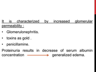 It is characterized by increased glomerular
permeability :
• Glomerulonephritis.
• toxins as gold .
• penicillamine.
Proteinuria results in decrease of serum albumin
concentration generalized edema.
 