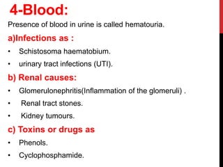 4-Blood:
Presence of blood in urine is called hematouria.
a)Infections as :
• Schistosoma haematobium.
• urinary tract infections (UTI).
b) Renal causes:
• Glomerulonephritis(Inﬂammation of the glomeruli) .
• Renal tract stones.
• Kidney tumours.
c) Toxins or drugs as
• Phenols.
• Cyclophosphamide.
 