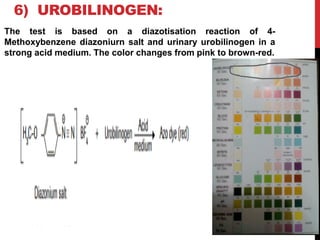 6) UROBILINOGEN:
The test is based on a diazotisation reaction of 4-
Methoxybenzene diazoniurn salt and urinary urobilinogen in a
strong acid medium. The color changes from pink to brown-red.
 