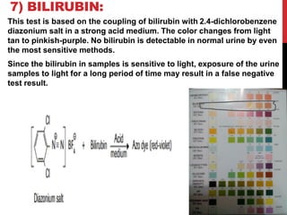 7) BILIRUBIN:
This test is based on the coupling of bilirubin with 2.4-dichlorobenzene
diazonium salt in a strong acid medium. The color changes from light
tan to pinkish-purple. No bilirubin is detectable in normal urine by even
the most sensitive methods.
Since the bilirubin in samples is sensitive to light, exposure of the urine
samples to light for a long period of time may result in a false negative
test result.
 