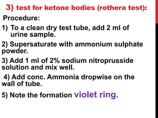 3) test for ketone bodies (rothera test):
Procedure:
1) To a clean dry test tube, add 2 ml of
urine sample.
2) Supersaturate with ammonium sulphate
powder.
3) Add 1 ml of 2% sodium nitroprusside
solution and mix well.
4) Add conc. Ammonia dropwise on the
wall of tube.
5) Note the formation violet ring.
 
