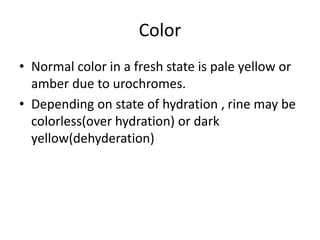 Color
• Normal color in a fresh state is pale yellow or
amber due to urochromes.
• Depending on state of hydration , rine may be
colorless(over hydration) or dark
yellow(dehyderation)
 