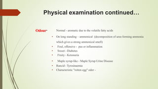 Physical examination continued…
Odour• Normal - aromatic due to the volatile fatty acids
• On long standing – ammonical (decomposition of urea forming ammonia
which gives a strong ammonical smell)
• Foul, offensive - pus or inflammation
• Sweet - Diabetes
• Fruity - Ketonuria
• Maple syrup-like - Maple Syrup Urine Disease
• Rancid - Tyrosinaemia
• Characteristic "rotten egg" odor -
 