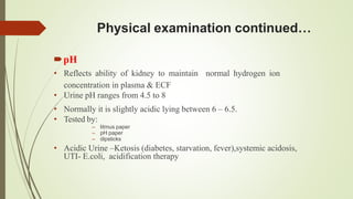 Physical examination continued…
pH
• Reflects ability of kidney to maintain normal hydrogen ion
concentration in plasma & ECF
• Urine pH ranges from 4.5 to 8
• Normally it is slightly acidic lying between 6 – 6.5.
• Tested by:
– litmus paper
– pH paper
– dipsticks
• Acidic Urine –Ketosis (diabetes, starvation, fever),systemic acidosis,
UTI- E.coli, acidification therapy
 