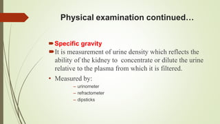 Physical examination continued…
Specific gravity
It is measurement of urine density which reflects the
ability of the kidney to concentrate or dilute the urine
relative to the plasma from which it is filtered.
• Measured by:
– urinometer
– refractometer
– dipsticks
 