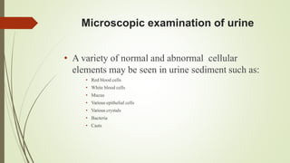 Microscopic examination of urine
• A variety of normal and abnormal cellular
elements may be seen in urine sediment such as:
• Red blood cells
• White blood cells
• Mucus
• Various epithelial cells
• Various crystals
• Bacteria
• Casts
 