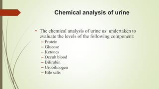 Chemical analysis of urine
• The chemical analysis of urine us undertaken to
evaluate the levels of the following component:
– Protein
– Glucose
– Ketones
– Occult blood
– Bilirubin
– Urobilinogen
– Bile salts
 