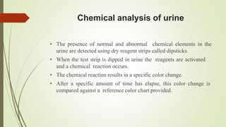 Chemical analysis of urine
• The presence of normal and abnormal chemical elements in the
urine are detected using dry reagent strips called dipsticks.
• When the test strip is dipped in urine the reagents are activated
and a chemical reaction occurs.
• The chemical reaction results in a specific color change.
• After a specific amount of time has elapse, this color change is
compared against a reference color chart provided.
 