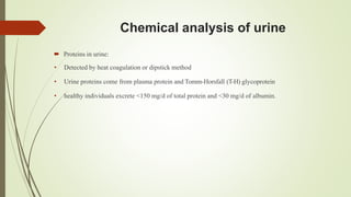 Chemical analysis of urine
 Proteins in urine:
• Detected by heat coagulation or dipstick method
• Urine proteins come from plasma protein and Tomm-Horsfall (T-H) glycoprotein
• healthy individuals excrete <150 mg/d of total protein and <30 mg/d of albumin.
 