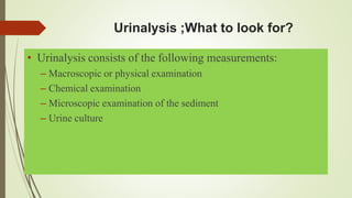 Urinalysis ;What to look for?
• Urinalysis consists of the following measurements:
– Macroscopic or physical examination
– Chemical examination
– Microscopic examination of the sediment
– Urine culture
 