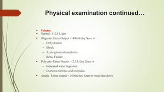 Physical examination continued…
 Volume
 Normal- 1-2.5 L/day
 Oliguria- Urine Output < 400ml/day Seen in
– Dehydration
– Shock
– Acute glomerulonephritis
– Renal Failure
 Polyuria- Urine Output > 2.5 L/day Seen in
– Increased water ingestion
– Diabetes mellitus and insipidus.
 Anuria- Urine output < 100ml/day Seen in renal shut down
 