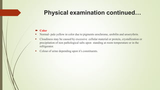 Physical examination continued…
 Color
 Normal- pale yellow in color due to pigments urochrome, urobilin and uroerythrin.
 Cloudiness may be caused by excessive cellular material or protein, crystallization or
precipitation of non pathological salts upon standing at room temperature or in the
refrigerator.
 Colour of urine depending upon it’s constituents.
 