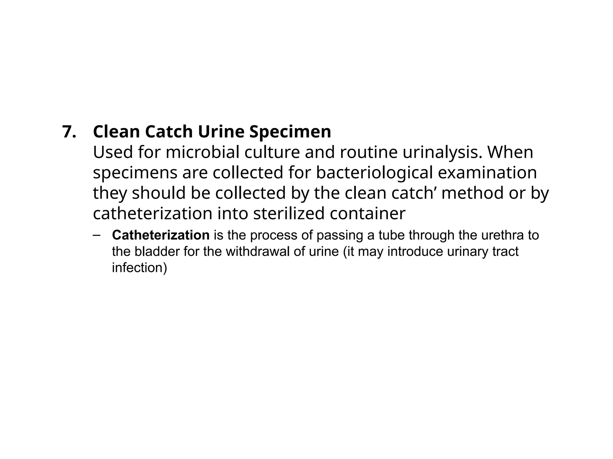 7. Clean Catch Urine Specimen
Used for microbial culture and routine urinalysis. When
specimens are collected for bacteriological examination
they should be collected by the clean catch’ method or by
catheterization into sterilized container
– Catheterization is the process of passing a tube through the urethra to
the bladder for the withdrawal of urine (it may introduce urinary tract
infection)
 