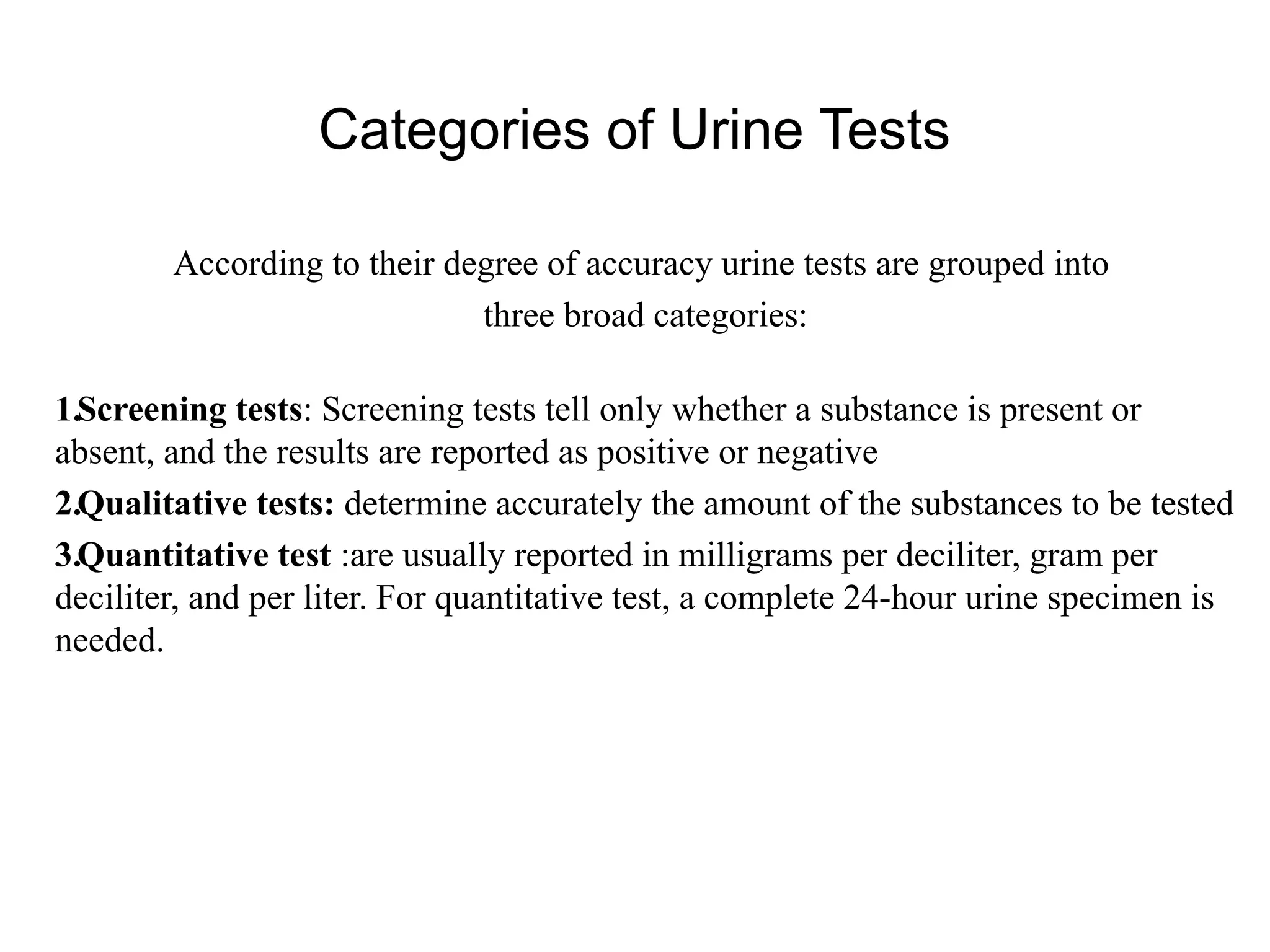 Categories of Urine Tests
According to their degree of accuracy urine tests are grouped into
three broad categories:
1.Screening tests: Screening tests tell only whether a substance is present or
absent, and the results are reported as positive or negative
2.Qualitative tests: determine accurately the amount of the substances to be tested
3.Quantitative test :are usually reported in milligrams per deciliter, gram per
deciliter, and per liter. For quantitative test, a complete 24-hour urine specimen is
needed.
 