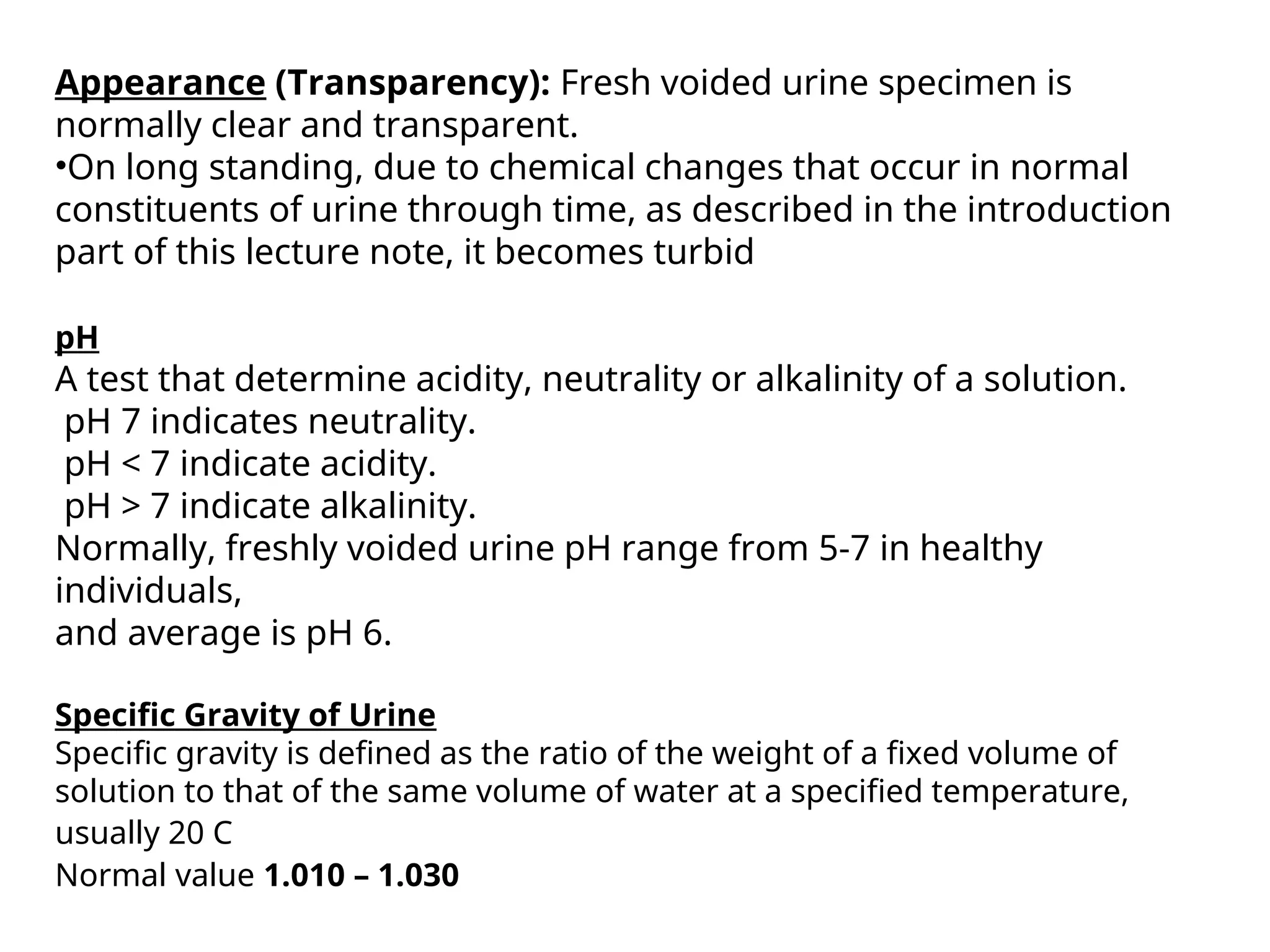 Appearance (Transparency): Fresh voided urine specimen is
normally clear and transparent.
•On long standing, due to chemical changes that occur in normal
constituents of urine through time, as described in the introduction
part of this lecture note, it becomes turbid
pH
A test that determine acidity, neutrality or alkalinity of a solution.
pH 7 indicates neutrality.
pH < 7 indicate acidity.
pH > 7 indicate alkalinity.
Normally, freshly voided urine pH range from 5-7 in healthy
individuals,
and average is pH 6.
Specific Gravity of Urine
Specific gravity is defined as the ratio of the weight of a fixed volume of
solution to that of the same volume of water at a specified temperature,
usually 20 C
Normal value 1.010 – 1.030
 