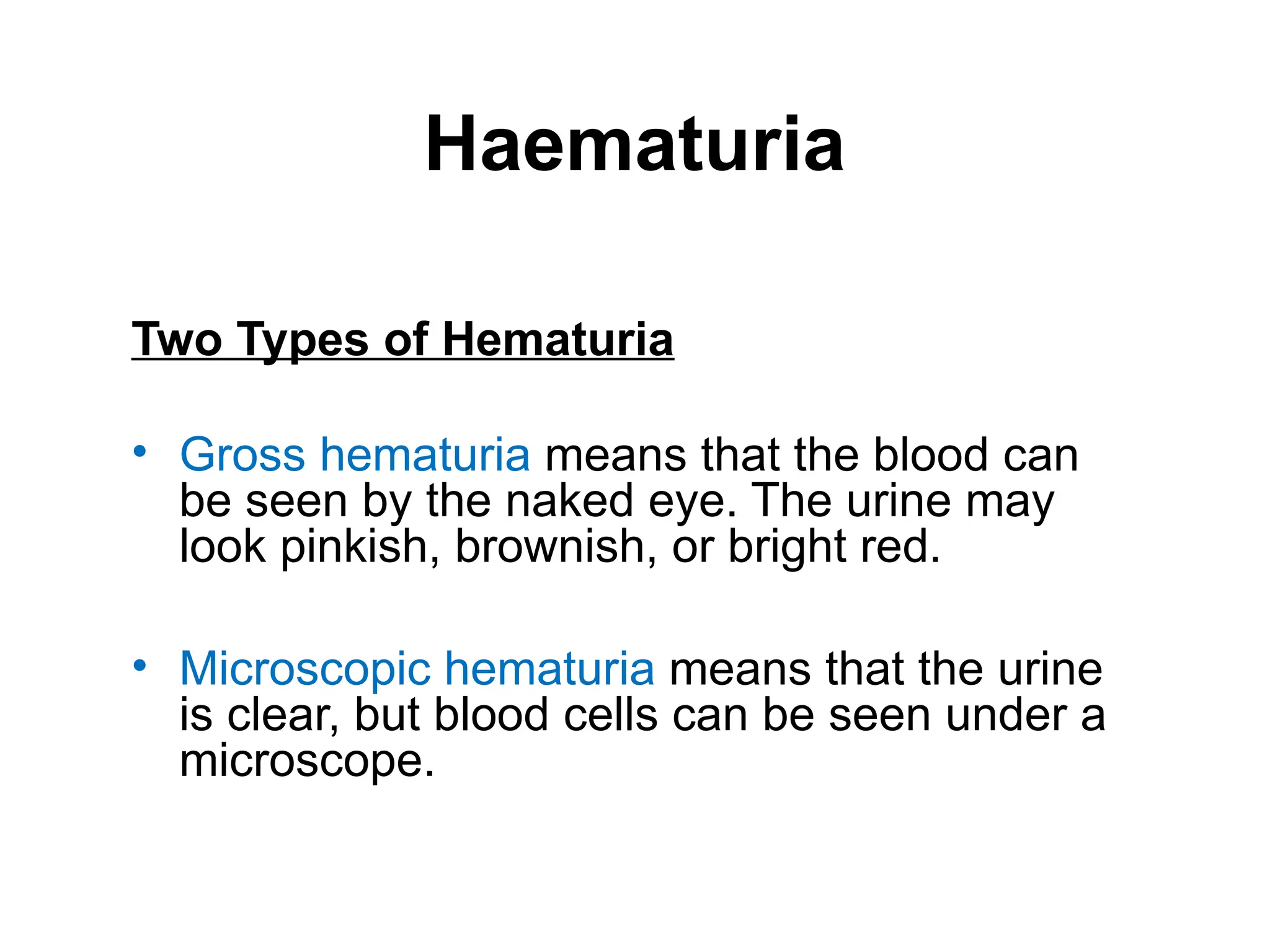 Haematuria
Two Types of Hematuria
• Gross hematuria means that the blood can
be seen by the naked eye. The urine may
look pinkish, brownish, or bright red.
• Microscopic hematuria means that the urine
is clear, but blood cells can be seen under a
microscope.
 