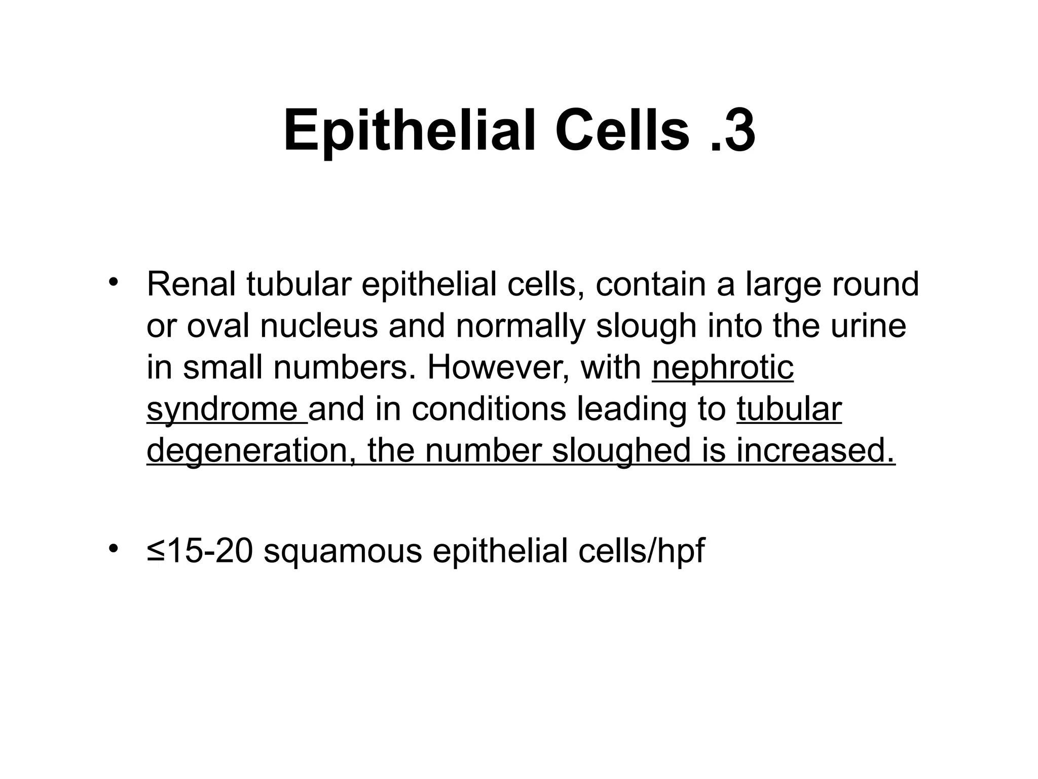 3
.
Epithelial Cells
• Renal tubular epithelial cells, contain a large round
or oval nucleus and normally slough into the urine
in small numbers. However, with nephrotic
syndrome and in conditions leading to tubular
degeneration, the number sloughed is increased.
• ≤15-20 squamous epithelial cells/hpf
 