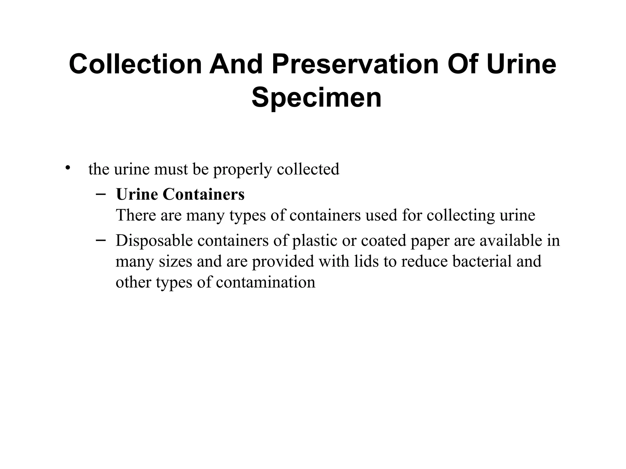 Collection And Preservation Of Urine
Specimen
• the urine must be properly collected
– Urine Containers
There are many types of containers used for collecting urine
– Disposable containers of plastic or coated paper are available in
many sizes and are provided with lids to reduce bacterial and
other types of contamination
 