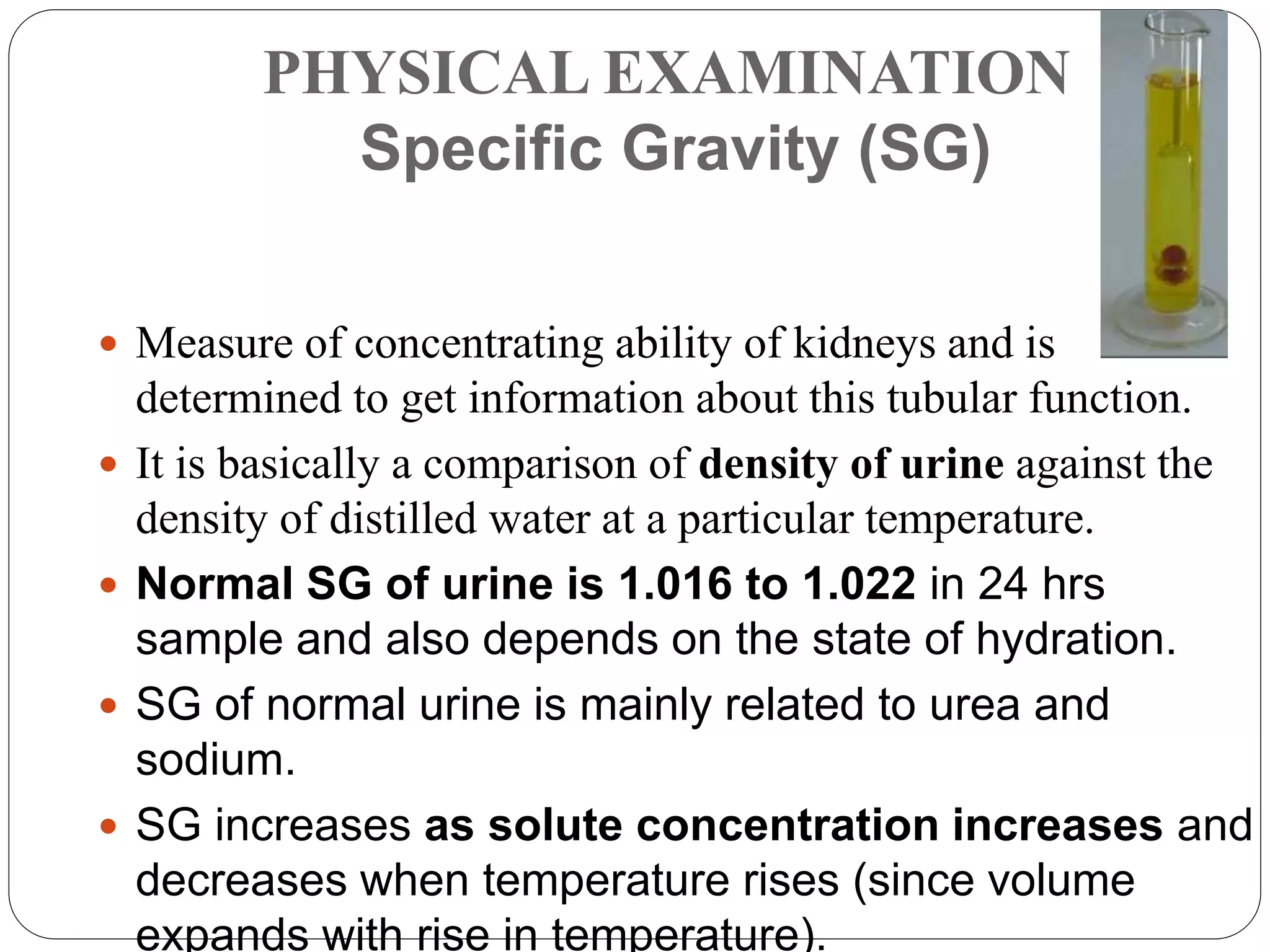PHYSICAL EXAMINATION
Specific Gravity (SG)
 Measure of concentrating ability of kidneys and is
determined to get information about this tubular function.
 It is basically a comparison of density of urine against the
density of distilled water at a particular temperature.
 Normal SG of urine is 1.016 to 1.022 in 24 hrs
sample and also depends on the state of hydration.
 SG of normal urine is mainly related to urea and
sodium.
 SG increases as solute concentration increases and
decreases when temperature rises (since volume
expands with rise in temperature).
 