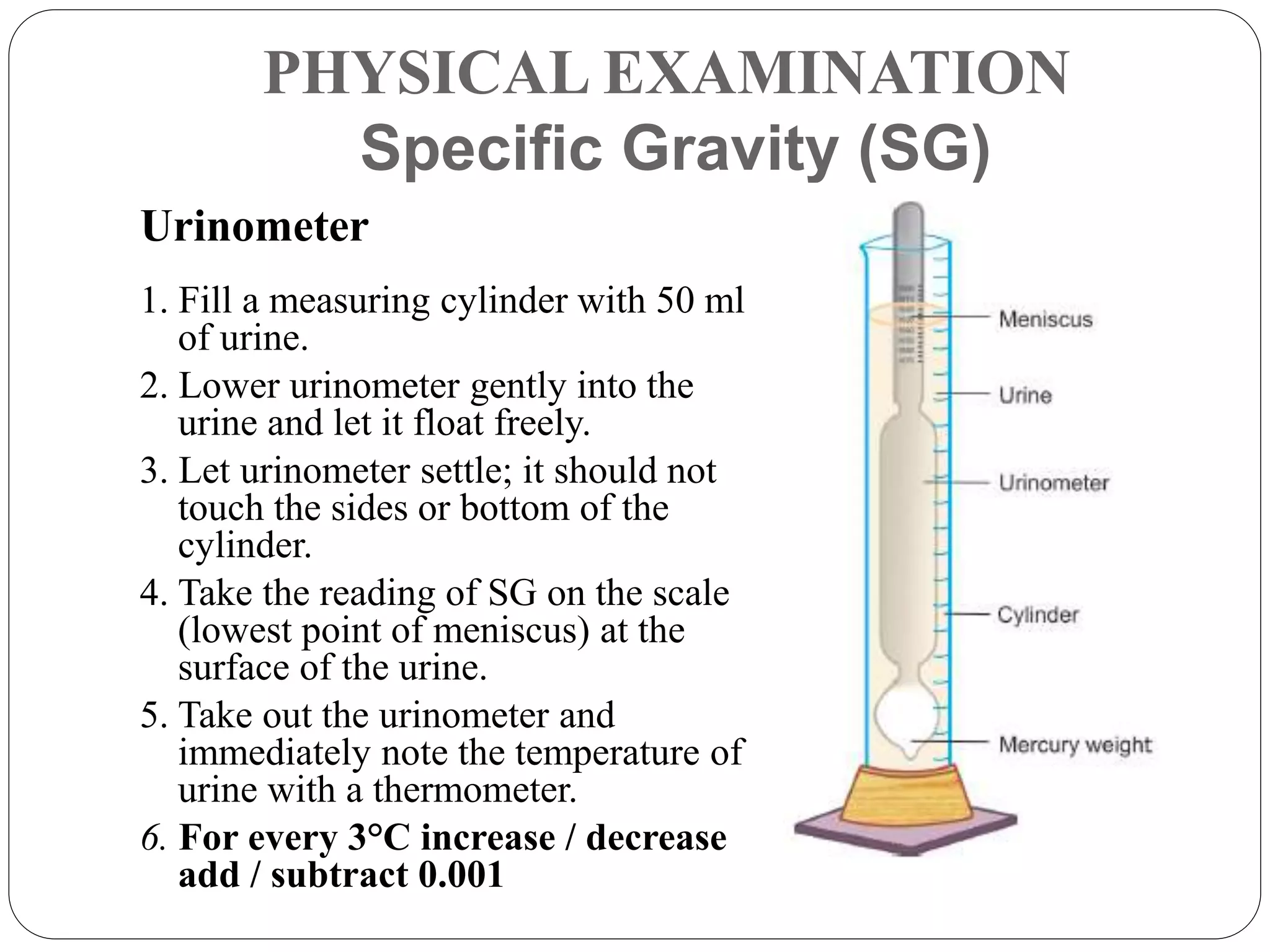 PHYSICAL EXAMINATION
Specific Gravity (SG)
Urinometer
1. Fill a measuring cylinder with 50 ml
of urine.
2. Lower urinometer gently into the
urine and let it float freely.
3. Let urinometer settle; it should not
touch the sides or bottom of the
cylinder.
4. Take the reading of SG on the scale
(lowest point of meniscus) at the
surface of the urine.
5. Take out the urinometer and
immediately note the temperature of
urine with a thermometer.
6. For every 3°C increase / decrease
add / subtract 0.001
 