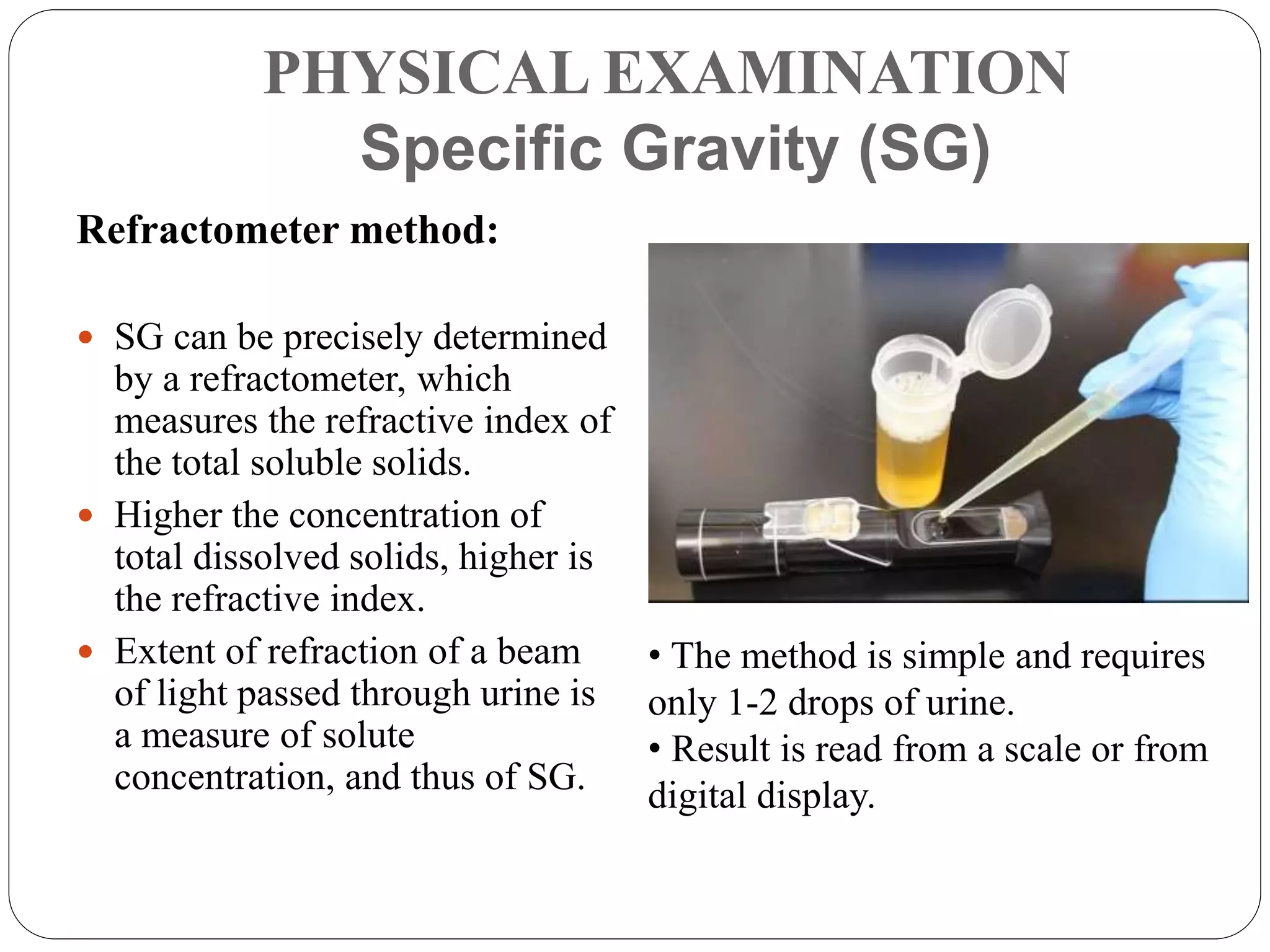 PHYSICAL EXAMINATION
Specific Gravity (SG)
Refractometer method:
 SG can be precisely determined
by a refractometer, which
measures the refractive index of
the total soluble solids.
 Higher the concentration of
total dissolved solids, higher is
the refractive index.
 Extent of refraction of a beam
of light passed through urine is
a measure of solute
concentration, and thus of SG.
• The method is simple and requires
only 1-2 drops of urine.
• Result is read from a scale or from
digital display.
 