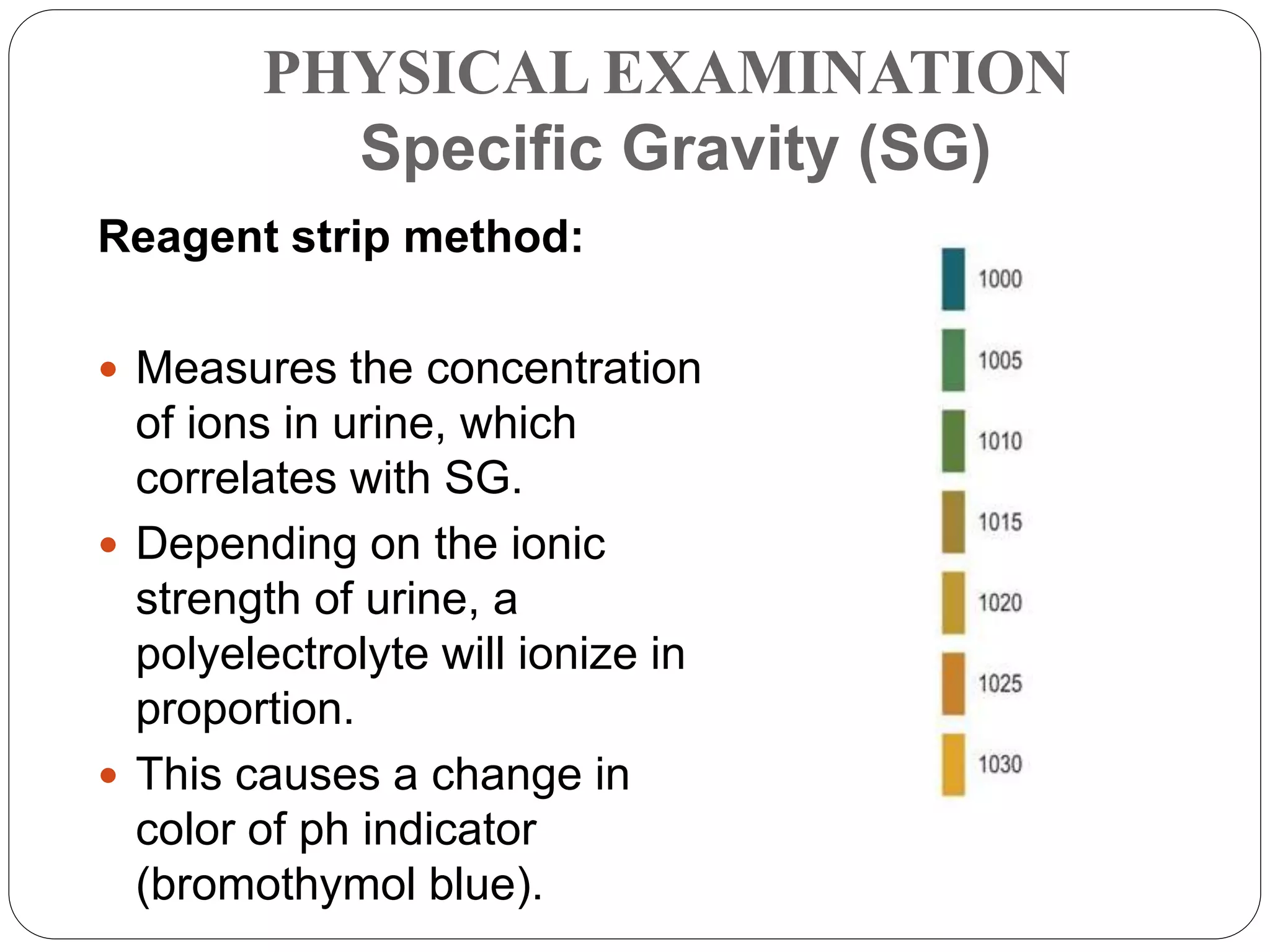 PHYSICAL EXAMINATION
Specific Gravity (SG)
Reagent strip method:
 Measures the concentration
of ions in urine, which
correlates with SG.
 Depending on the ionic
strength of urine, a
polyelectrolyte will ionize in
proportion.
 This causes a change in
color of ph indicator
(bromothymol blue).
 