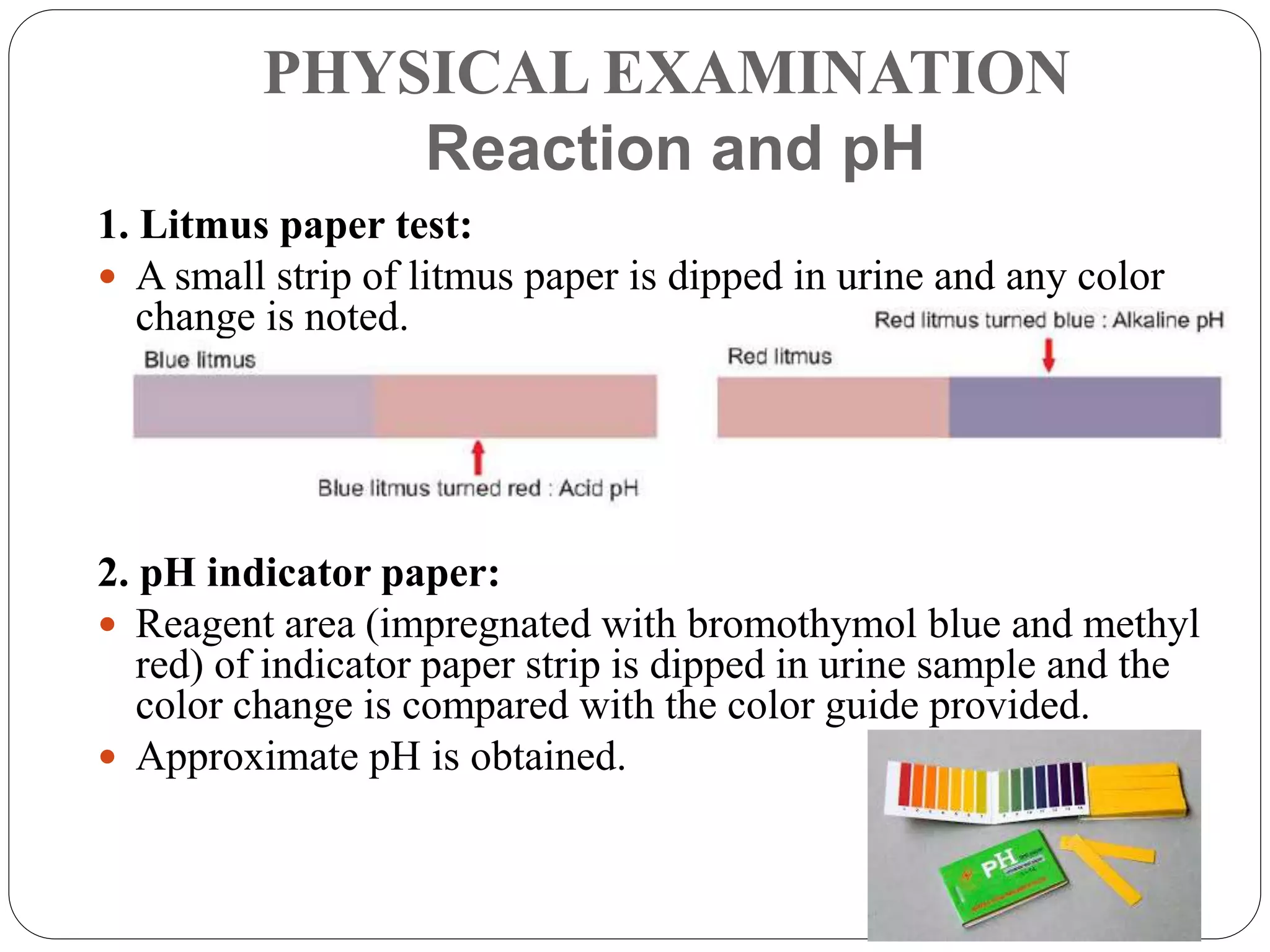 PHYSICAL EXAMINATION
Reaction and pH
1. Litmus paper test:
 A small strip of litmus paper is dipped in urine and any color
change is noted.
2. pH indicator paper:
 Reagent area (impregnated with bromothymol blue and methyl
red) of indicator paper strip is dipped in urine sample and the
color change is compared with the color guide provided.
 Approximate pH is obtained.
 