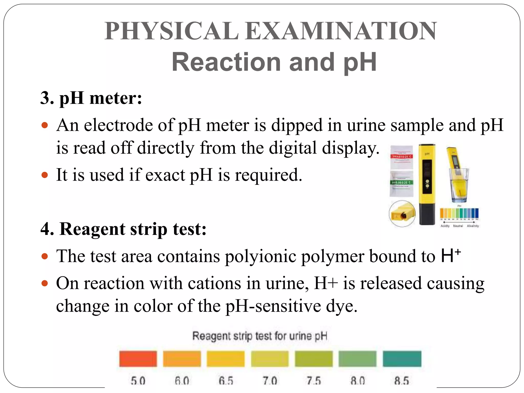 PHYSICAL EXAMINATION
Reaction and pH
3. pH meter:
 An electrode of pH meter is dipped in urine sample and pH
is read off directly from the digital display.
 It is used if exact pH is required.
4. Reagent strip test:
 The test area contains polyionic polymer bound to H+
 On reaction with cations in urine, H+ is released causing
change in color of the pH-sensitive dye.
 