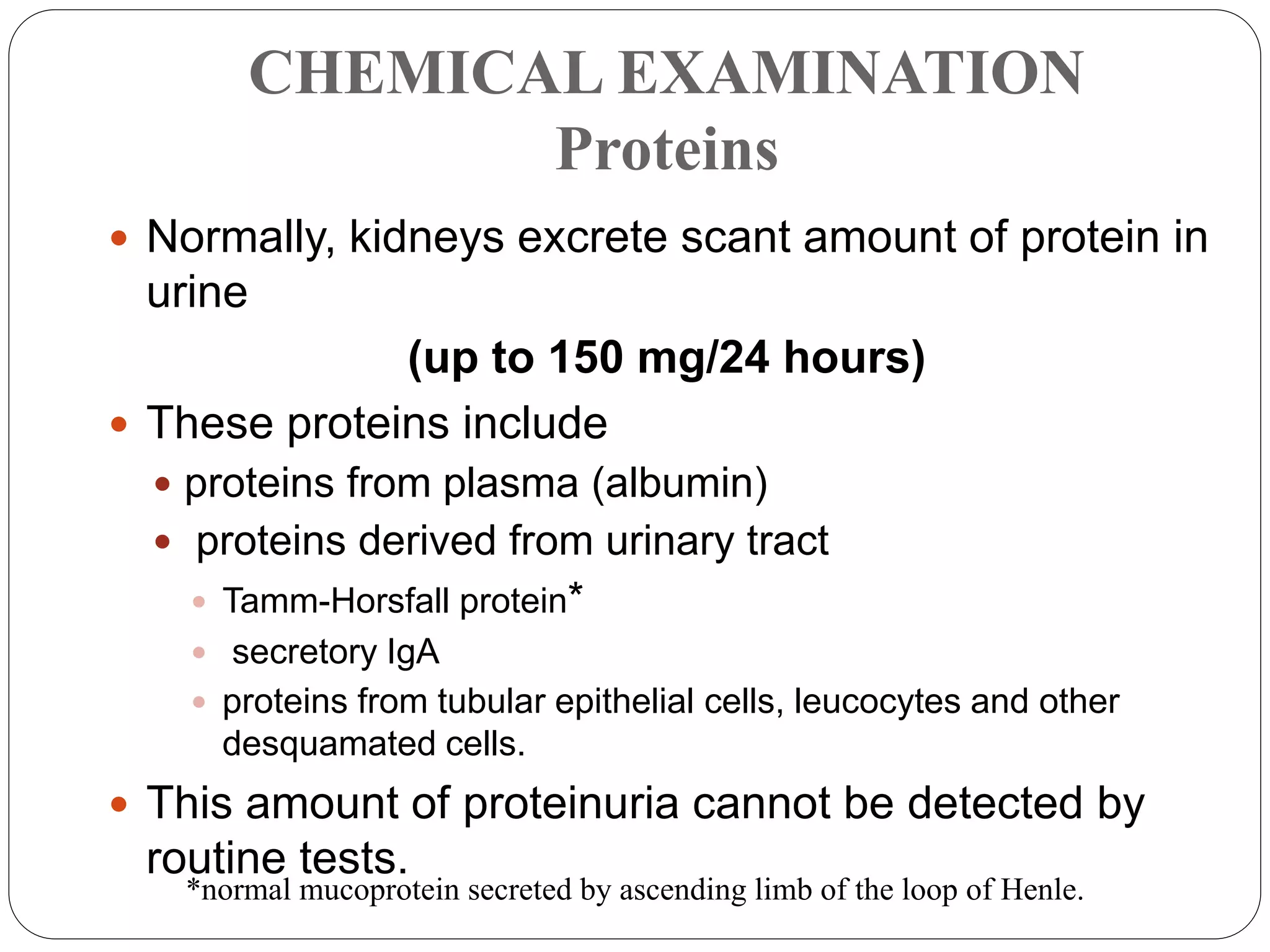 CHEMICAL EXAMINATION
Proteins
 Normally, kidneys excrete scant amount of protein in
urine
(up to 150 mg/24 hours)
 These proteins include
 proteins from plasma (albumin)
 proteins derived from urinary tract
 Tamm-Horsfall protein*
 secretory IgA
 proteins from tubular epithelial cells, leucocytes and other
desquamated cells.
 This amount of proteinuria cannot be detected by
routine tests.
*normal mucoprotein secreted by ascending limb of the loop of Henle.
 