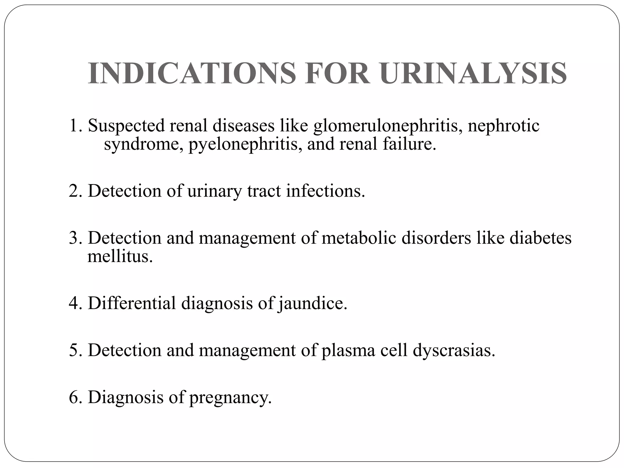 INDICATIONS FOR URINALYSIS
1. Suspected renal diseases like glomerulonephritis, nephrotic
syndrome, pyelonephritis, and renal failure.
2. Detection of urinary tract infections.
3. Detection and management of metabolic disorders like diabetes
mellitus.
4. Differential diagnosis of jaundice.
5. Detection and management of plasma cell dyscrasias.
6. Diagnosis of pregnancy.
 