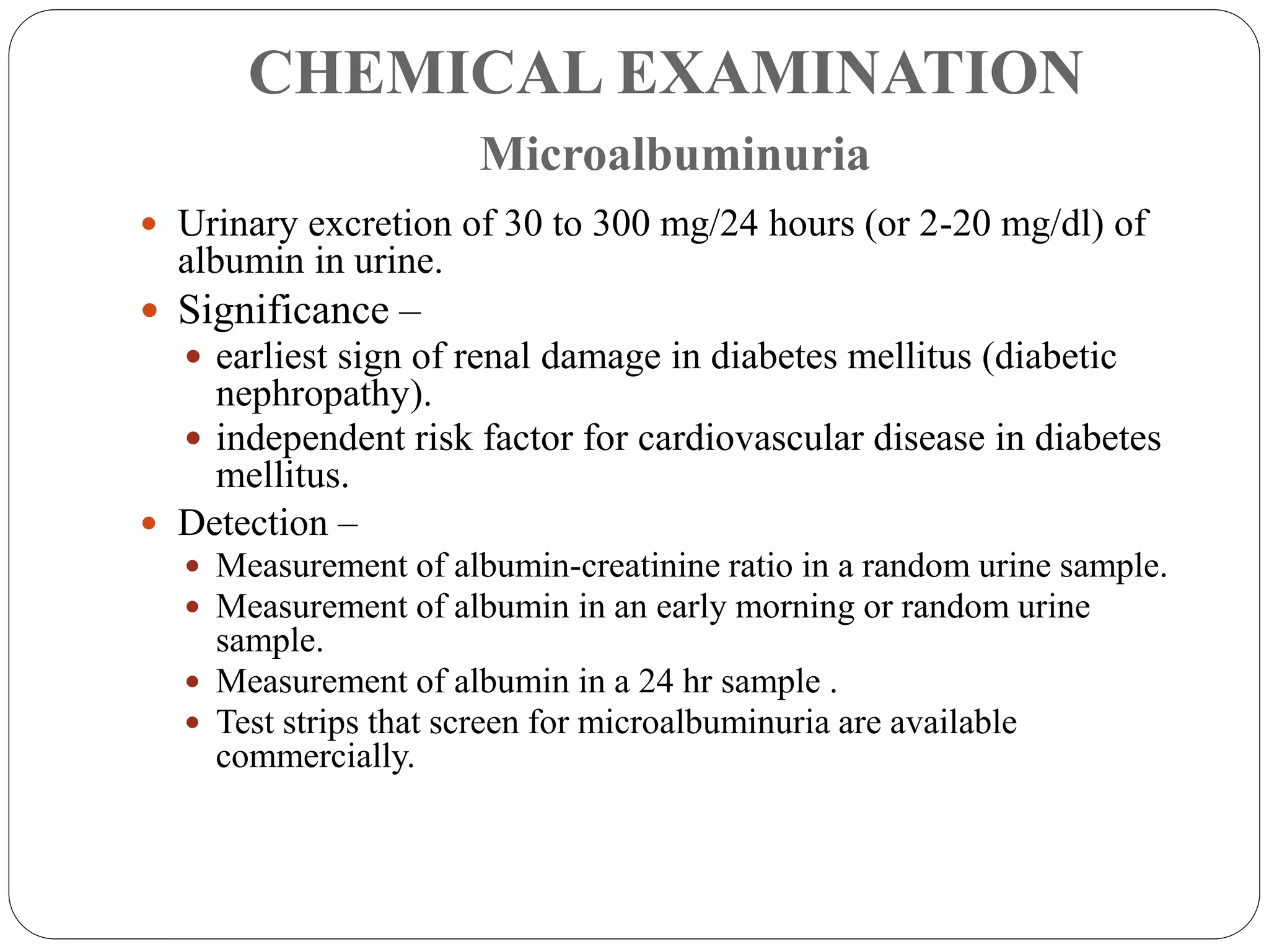 CHEMICAL EXAMINATION
Microalbuminuria
 Urinary excretion of 30 to 300 mg/24 hours (or 2-20 mg/dl) of
albumin in urine.
 Significance –
 earliest sign of renal damage in diabetes mellitus (diabetic
nephropathy).
 independent risk factor for cardiovascular disease in diabetes
mellitus.
 Detection –
 Measurement of albumin-creatinine ratio in a random urine sample.
 Measurement of albumin in an early morning or random urine
sample.
 Measurement of albumin in a 24 hr sample .
 Test strips that screen for microalbuminuria are available
commercially.
 