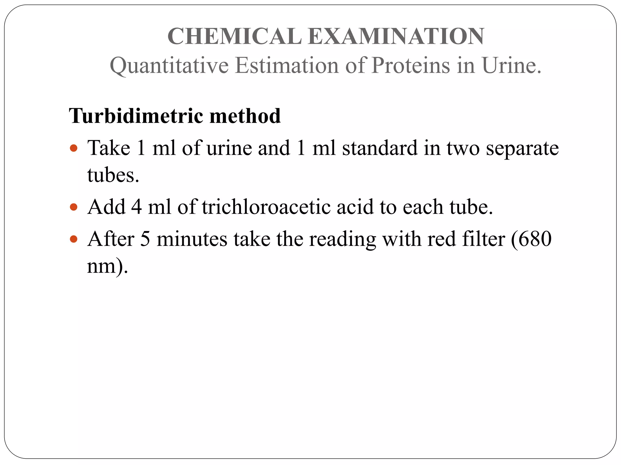 CHEMICAL EXAMINATION
Quantitative Estimation of Proteins in Urine.
Turbidimetric method
 Take 1 ml of urine and 1 ml standard in two separate
tubes.
 Add 4 ml of trichloroacetic acid to each tube.
 After 5 minutes take the reading with red filter (680
nm).
 