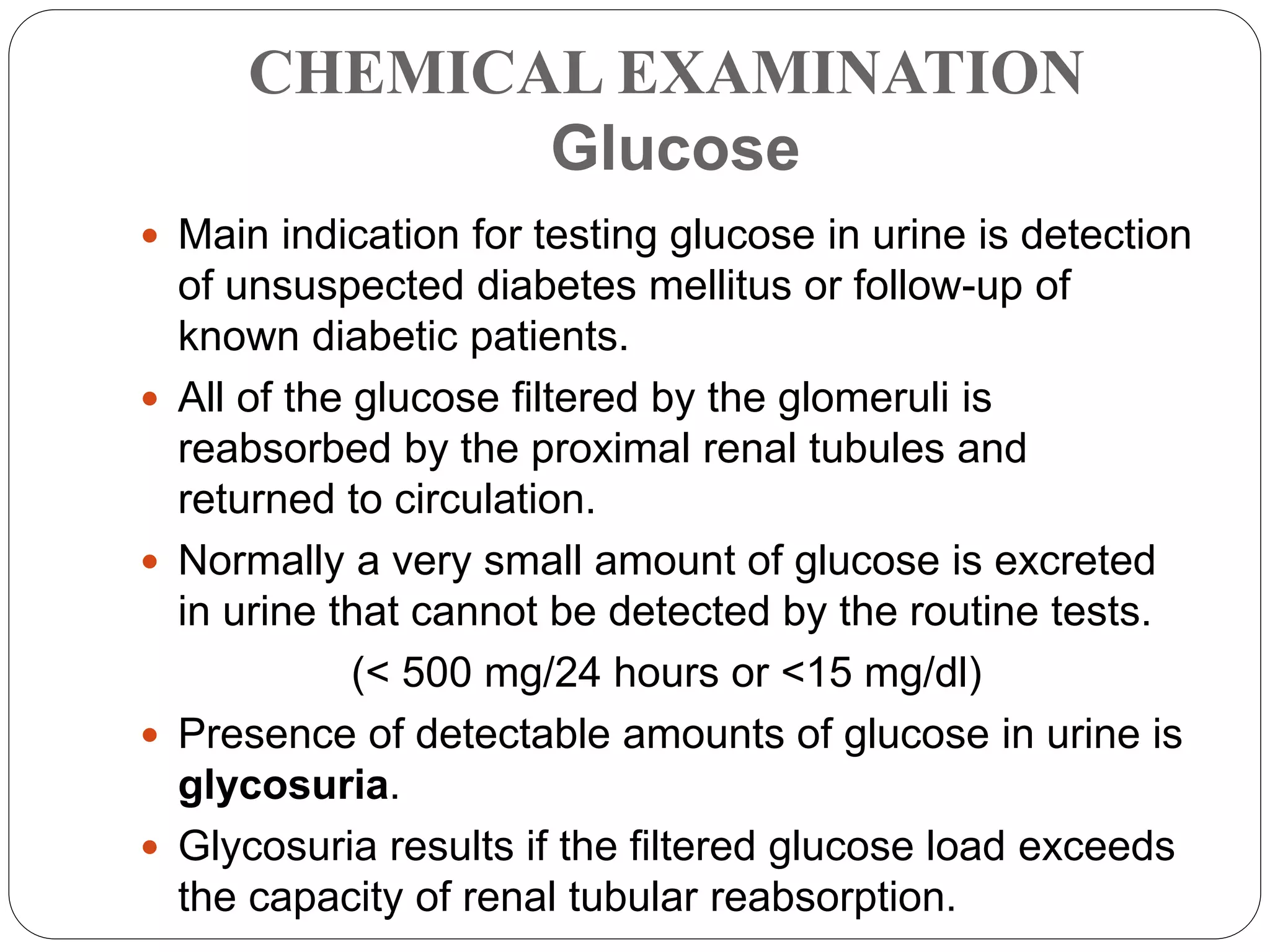 CHEMICAL EXAMINATION
Glucose
 Main indication for testing glucose in urine is detection
of unsuspected diabetes mellitus or follow-up of
known diabetic patients.
 All of the glucose filtered by the glomeruli is
reabsorbed by the proximal renal tubules and
returned to circulation.
 Normally a very small amount of glucose is excreted
in urine that cannot be detected by the routine tests.
(< 500 mg/24 hours or <15 mg/dl)
 Presence of detectable amounts of glucose in urine is
glycosuria.
 Glycosuria results if the filtered glucose load exceeds
the capacity of renal tubular reabsorption.
 