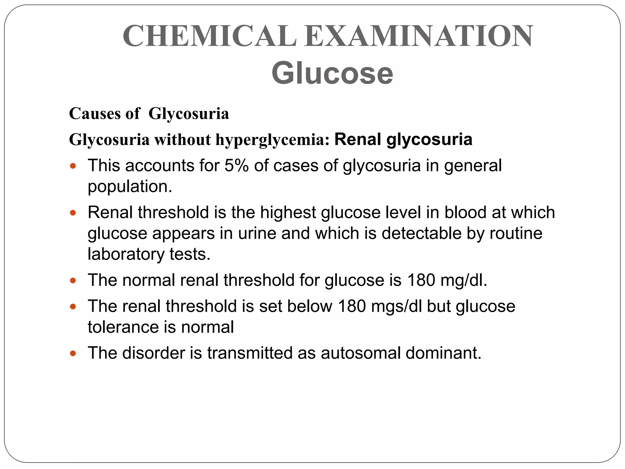 CHEMICAL EXAMINATION
Glucose
Causes of Glycosuria
Glycosuria without hyperglycemia: Renal glycosuria
 This accounts for 5% of cases of glycosuria in general
population.
 Renal threshold is the highest glucose level in blood at which
glucose appears in urine and which is detectable by routine
laboratory tests.
 The normal renal threshold for glucose is 180 mg/dl.
 The renal threshold is set below 180 mgs/dl but glucose
tolerance is normal
 The disorder is transmitted as autosomal dominant.
 