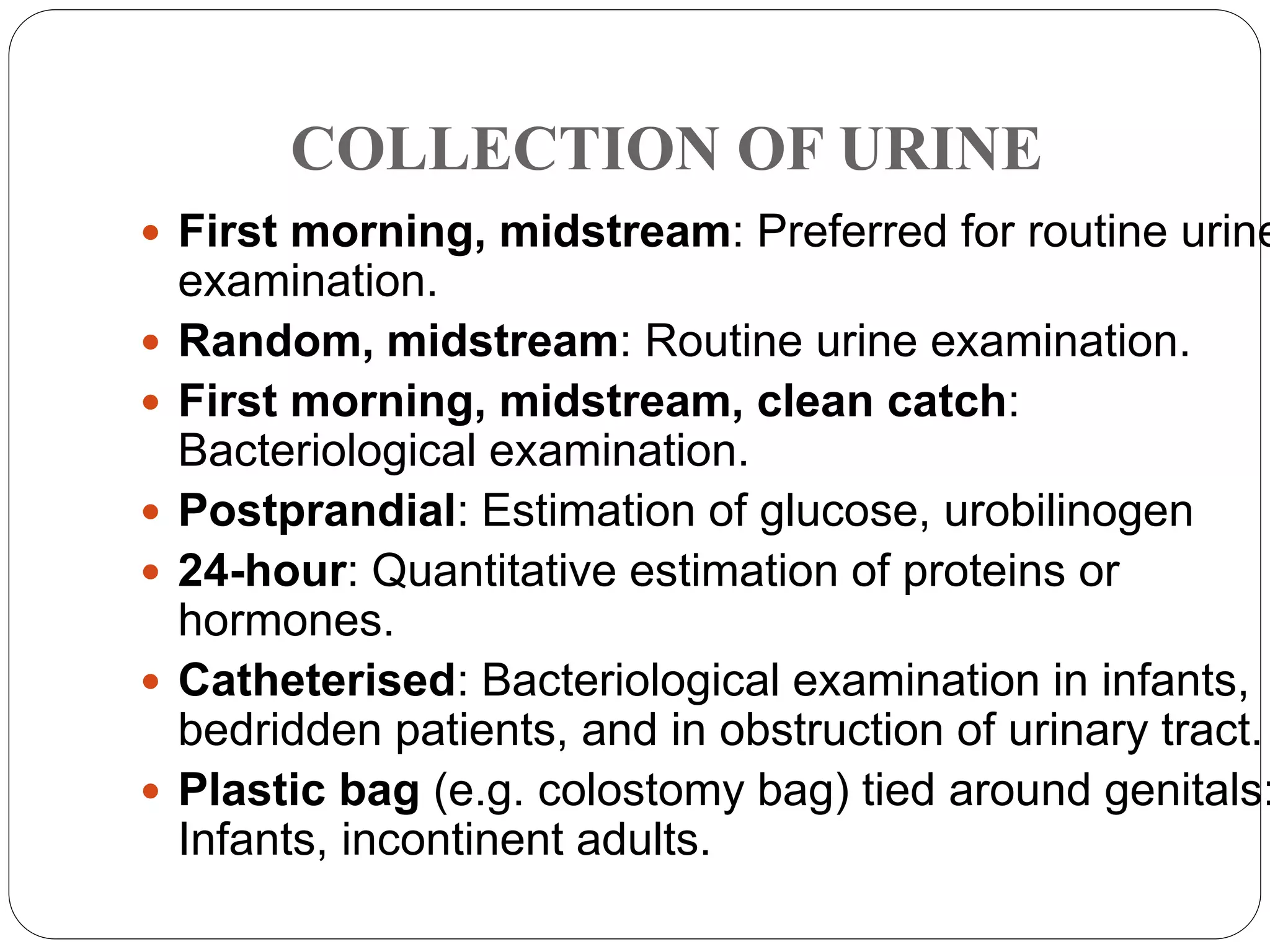 COLLECTION OF URINE
 First morning, midstream: Preferred for routine urine
examination.
 Random, midstream: Routine urine examination.
 First morning, midstream, clean catch:
Bacteriological examination.
 Postprandial: Estimation of glucose, urobilinogen
 24-hour: Quantitative estimation of proteins or
hormones.
 Catheterised: Bacteriological examination in infants,
bedridden patients, and in obstruction of urinary tract.
 Plastic bag (e.g. colostomy bag) tied around genitals:
Infants, incontinent adults.
 