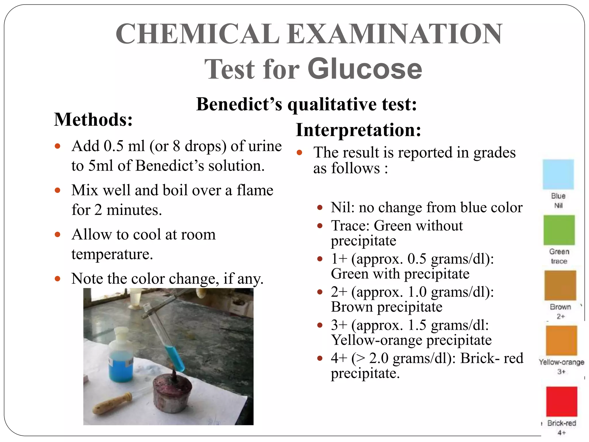 CHEMICAL EXAMINATION
Test for Glucose
Methods:
 Add 0.5 ml (or 8 drops) of urine
to 5ml of Benedict’s solution.
 Mix well and boil over a flame
for 2 minutes.
 Allow to cool at room
temperature.
 Note the color change, if any.
Interpretation:
 The result is reported in grades
as follows :
 Nil: no change from blue color
 Trace: Green without
precipitate
 1+ (approx. 0.5 grams/dl):
Green with precipitate
 2+ (approx. 1.0 grams/dl):
Brown precipitate
 3+ (approx. 1.5 grams/dl:
Yellow-orange precipitate
 4+ (> 2.0 grams/dl): Brick- red
precipitate.
Benedict’s qualitative test:
 