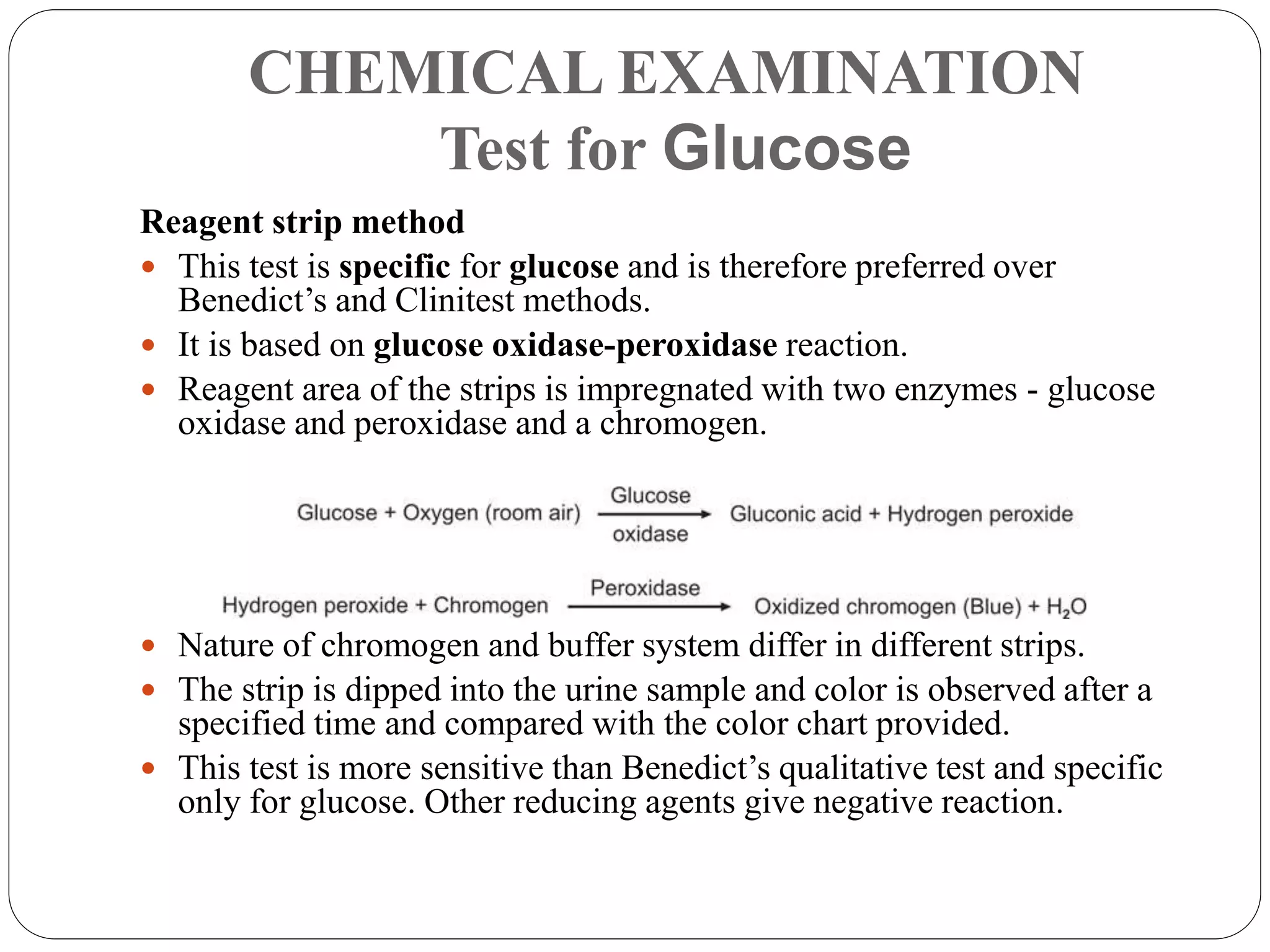 CHEMICAL EXAMINATION
Test for Glucose
Reagent strip method
 This test is specific for glucose and is therefore preferred over
Benedict’s and Clinitest methods.
 It is based on glucose oxidase-peroxidase reaction.
 Reagent area of the strips is impregnated with two enzymes - glucose
oxidase and peroxidase and a chromogen.
 Nature of chromogen and buffer system differ in different strips.
 The strip is dipped into the urine sample and color is observed after a
specified time and compared with the color chart provided.
 This test is more sensitive than Benedict’s qualitative test and specific
only for glucose. Other reducing agents give negative reaction.
 