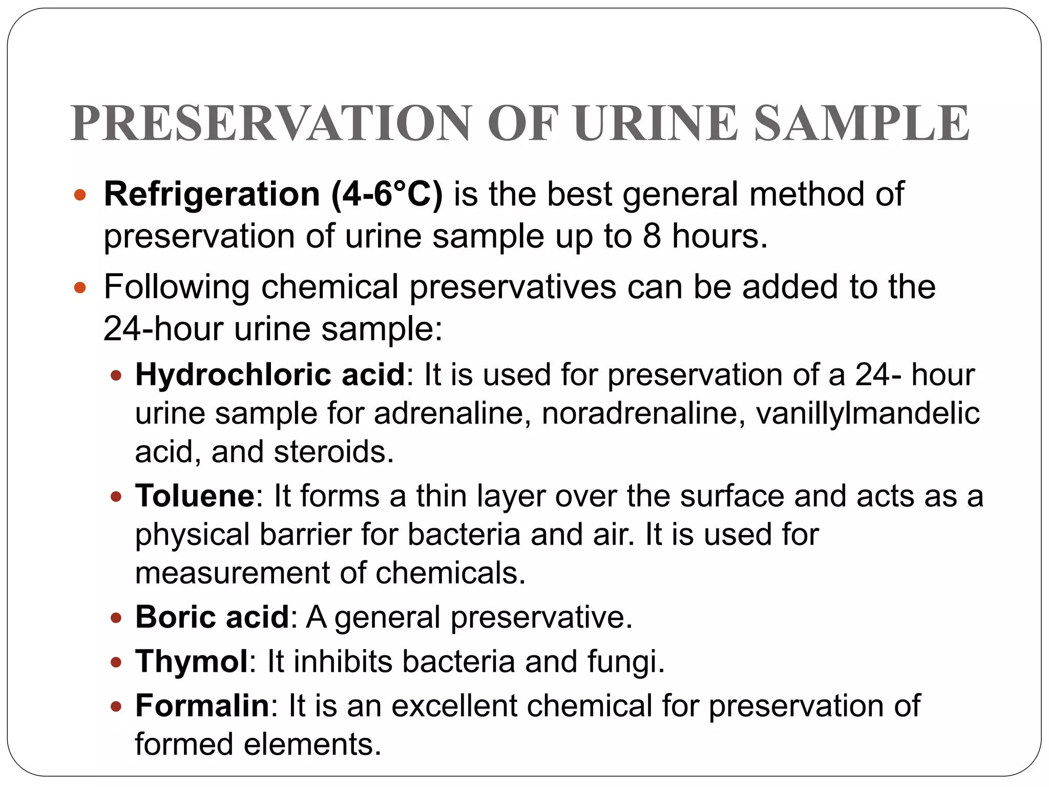 PRESERVATION OF URINE SAMPLE
 Refrigeration (4-6°C) is the best general method of
preservation of urine sample up to 8 hours.
 Following chemical preservatives can be added to the
24-hour urine sample:
 Hydrochloric acid: It is used for preservation of a 24- hour
urine sample for adrenaline, noradrenaline, vanillylmandelic
acid, and steroids.
 Toluene: It forms a thin layer over the surface and acts as a
physical barrier for bacteria and air. It is used for
measurement of chemicals.
 Boric acid: A general preservative.
 Thymol: It inhibits bacteria and fungi.
 Formalin: It is an excellent chemical for preservation of
formed elements.
 