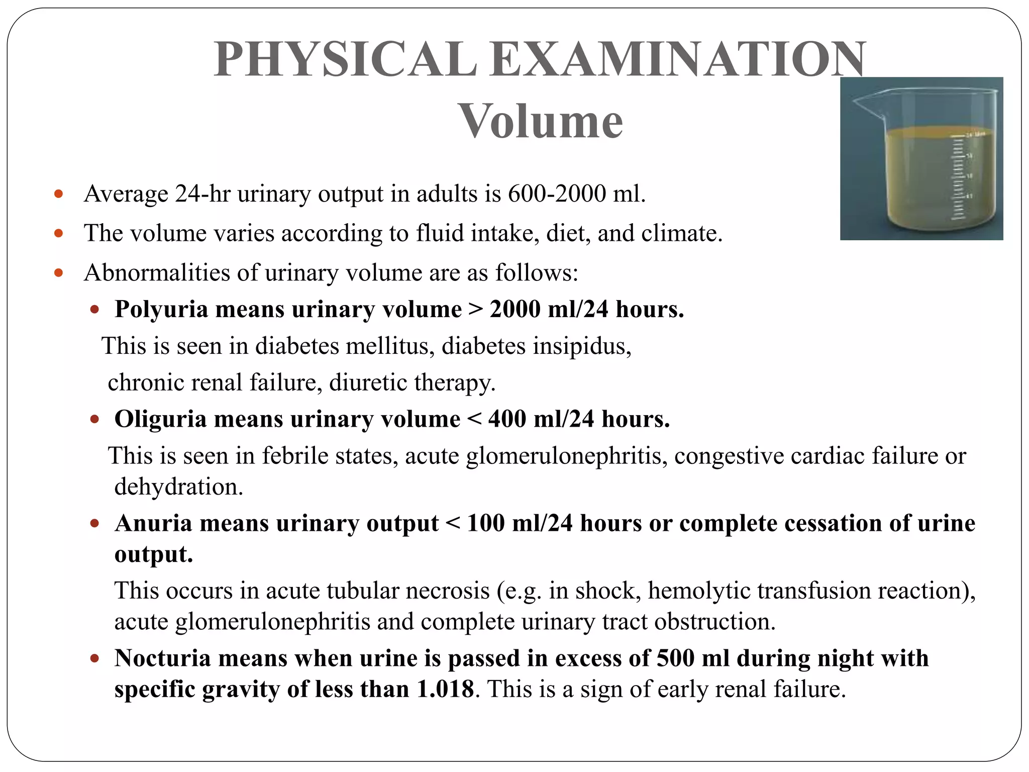 PHYSICAL EXAMINATION
Volume
 Average 24-hr urinary output in adults is 600-2000 ml.
 The volume varies according to fluid intake, diet, and climate.
 Abnormalities of urinary volume are as follows:
 Polyuria means urinary volume > 2000 ml/24 hours.
This is seen in diabetes mellitus, diabetes insipidus,
chronic renal failure, diuretic therapy.
 Oliguria means urinary volume < 400 ml/24 hours.
This is seen in febrile states, acute glomerulonephritis, congestive cardiac failure or
dehydration.
 Anuria means urinary output < 100 ml/24 hours or complete cessation of urine
output.
This occurs in acute tubular necrosis (e.g. in shock, hemolytic transfusion reaction),
acute glomerulonephritis and complete urinary tract obstruction.
 Nocturia means when urine is passed in excess of 500 ml during night with
specific gravity of less than 1.018. This is a sign of early renal failure.
 