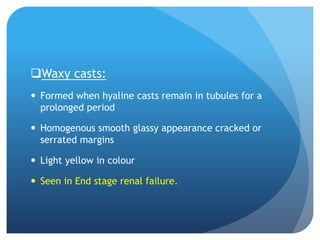 Waxy casts:
 Formed when hyaline casts remain in tubules for a
prolonged period
 Homogenous smooth glassy appearance cracked or
serrated margins
 Light yellow in colour
 Seen in End stage renal failure.
 