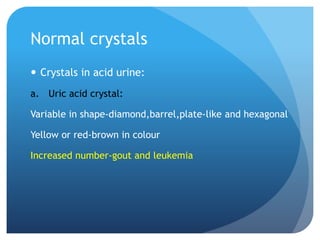 Normal crystals
 Crystals in acid urine:
a. Uric acid crystal:
Variable in shape-diamond,barrel,plate-like and hexagonal
Yellow or red-brown in colour
Increased number-gout and leukemia
 