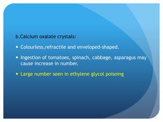 b.Calcium oxalate crystals:
 Colourless,refractile and enveloped-shaped.
 Ingestion of tomatoes, spinach, cabbage, asparagus may
cause increase in number.
 Large number seen in ethylene glycol poisoing
 